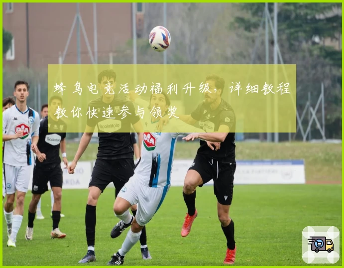 蜂鸟电竞活动福利升级，详细教程教你快速参与领奖