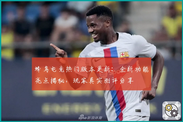 蜂鸟电竞热门版本更新：全新功能亮点揭秘，玩家真实测评分享