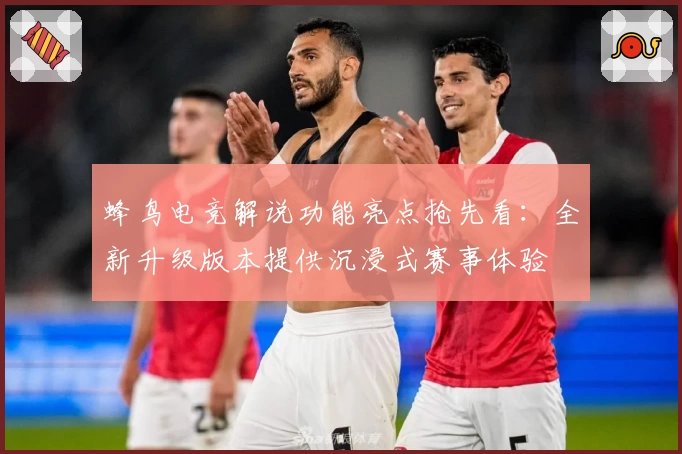 蜂鸟电竞解说功能亮点抢先看：全新升级版本提供沉浸式赛事体验