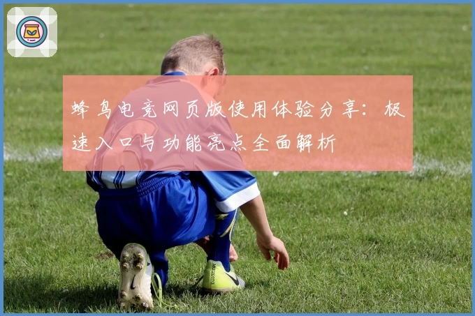 蜂鸟电竞网页版使用体验分享：极速入口与功能亮点全面解析