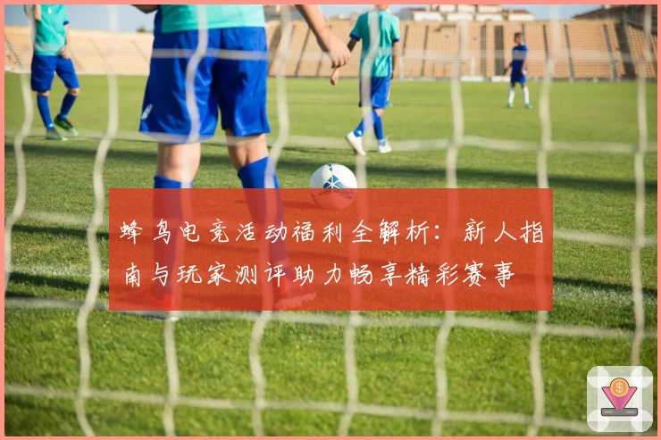 蜂鸟电竞活动福利全解析:新人指南与玩家测评助力畅享精彩赛事