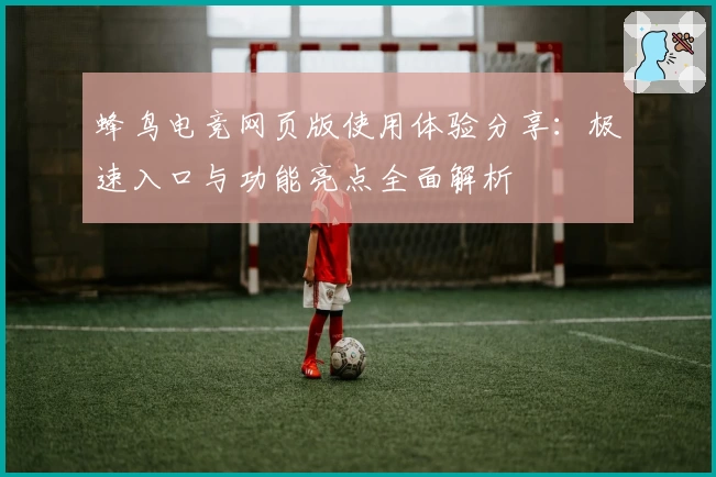 蜂鸟电竞网页版使用体验分享：极速入口与功能亮点全面解析