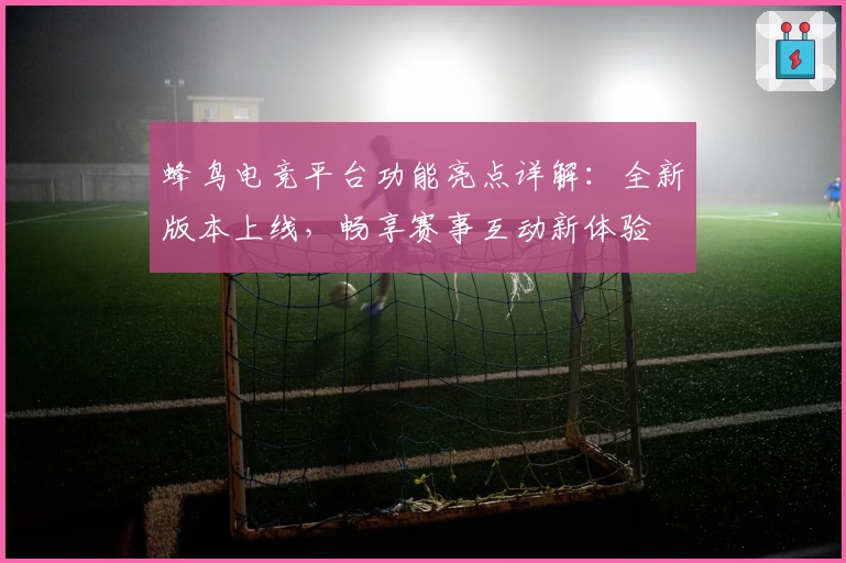 蜂鸟电竞平台功能亮点详解：全新版本上线，畅享赛事互动新体验