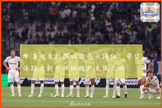 蜂鸟电竞新版功能亮点揭秘：带你体验全新升级的精彩竞技之旅