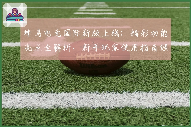 蜂鸟电竞国际新版上线：精彩功能亮点全解析，新手玩家使用指南倾情推荐