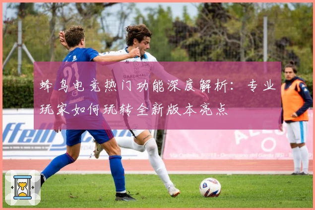 蜂鸟电竞热门功能深度解析：专业玩家如何玩转全新版本亮点