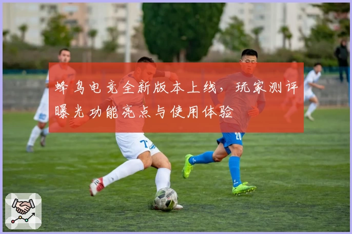 蜂鸟电竞全新版本上线，玩家测评曝光功能亮点与使用体验
