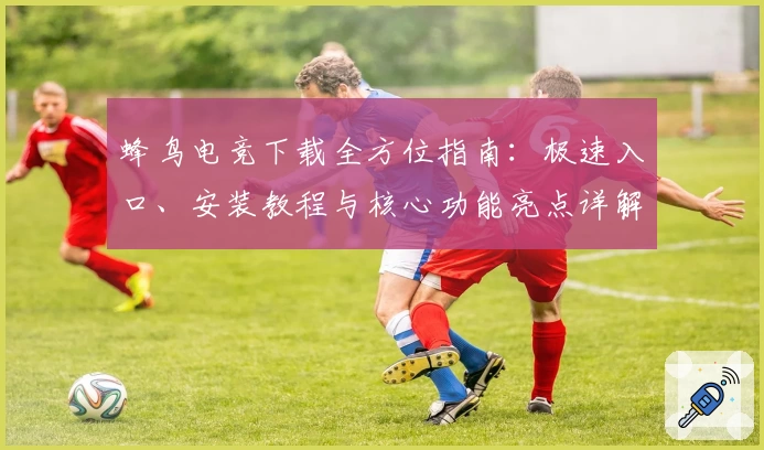 蜂鸟电竞下载全方位指南：极速入口、安装教程与核心功能亮点详解