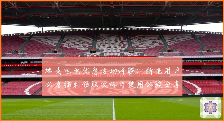 蜂鸟电竞优惠活动详解：新老用户必看福利领取攻略与使用体验分享