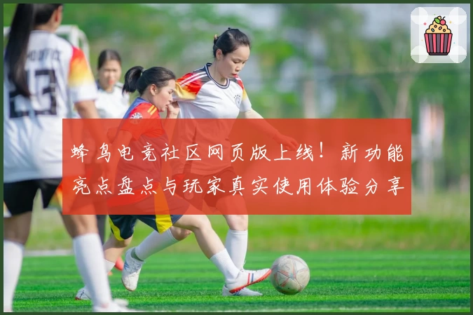 蜂鸟电竞社区网页版上线！新功能亮点盘点与玩家真实使用体验分享