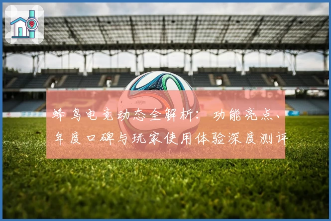 蜂鸟电竞动态全解析：功能亮点、年度口碑与玩家使用体验深度测评