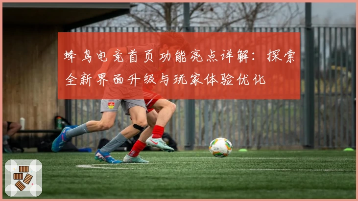 蜂鸟电竞首页功能亮点详解：探索全新界面升级与玩家体验优化