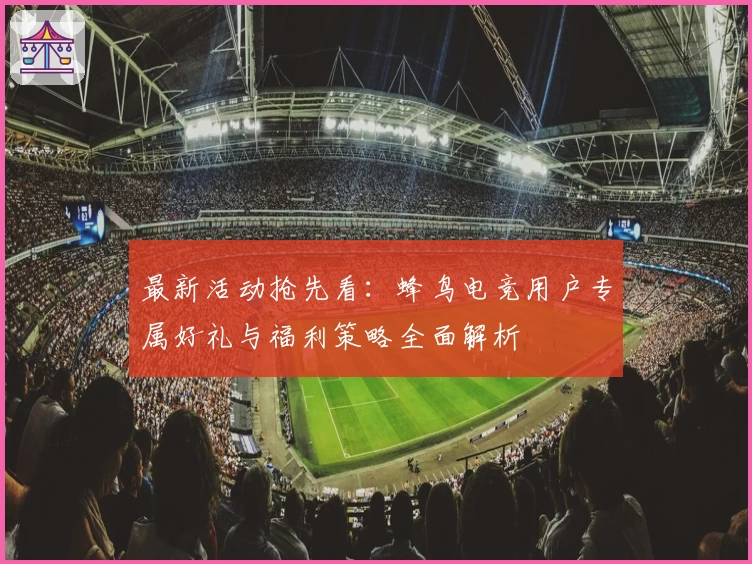 最新活动抢先看：蜂鸟电竞用户专属好礼与福利策略全面解析