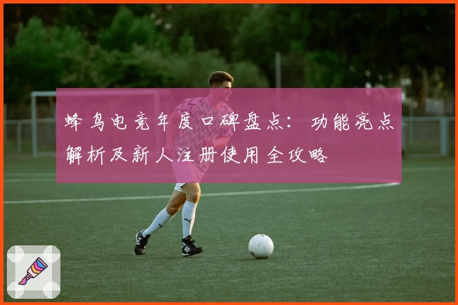 蜂鸟电竞年度口碑盘点：功能亮点解析及新人注册使用全攻略