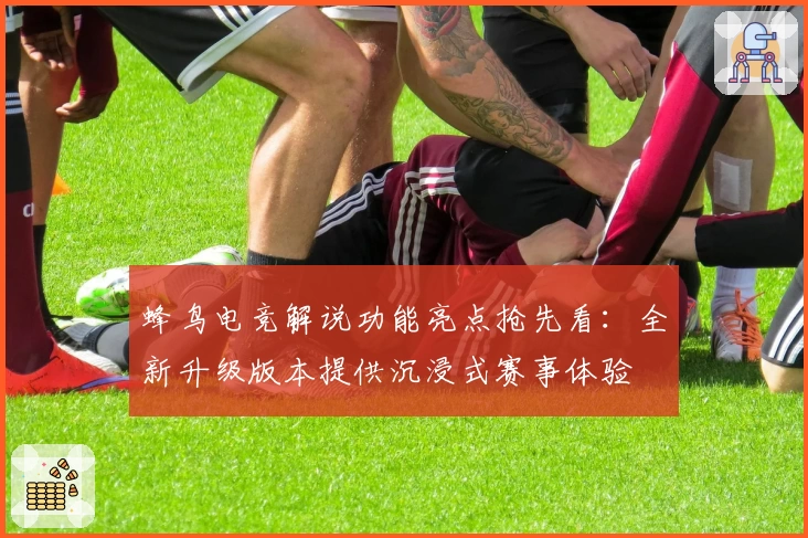 蜂鸟电竞解说功能亮点抢先看：全新升级版本提供沉浸式赛事体验