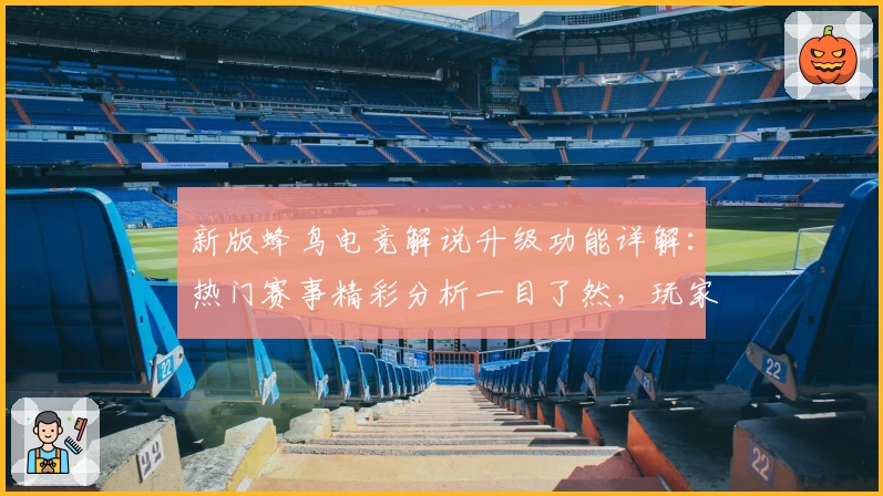 新版蜂鸟电竞解说升级功能详解：热门赛事精彩分析一目了然，玩家狂点赞