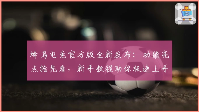 蜂鸟电竞官方版全新发布：功能亮点抢先看，新手教程助你极速上手
