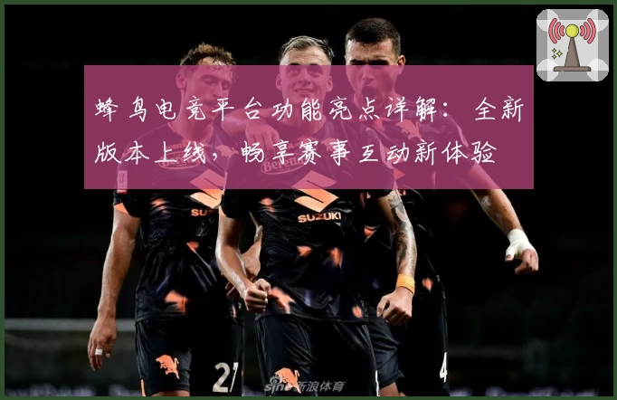 蜂鸟电竞平台功能亮点详解：全新版本上线，畅享赛事互动新体验