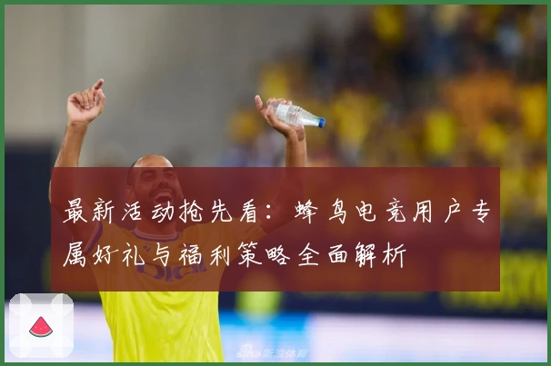 最新活动抢先看：蜂鸟电竞用户专属好礼与福利策略全面解析