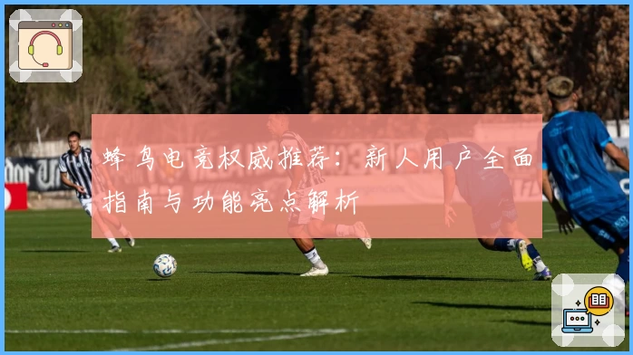 蜂鸟电竞权威推荐：新人用户全面指南与功能亮点解析